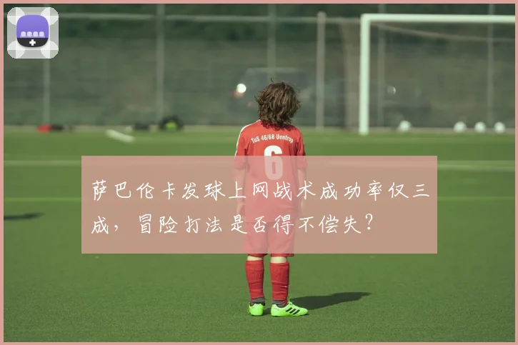 萨巴伦卡发球上网战术成功率仅三成,冒险打法是否得不偿失?