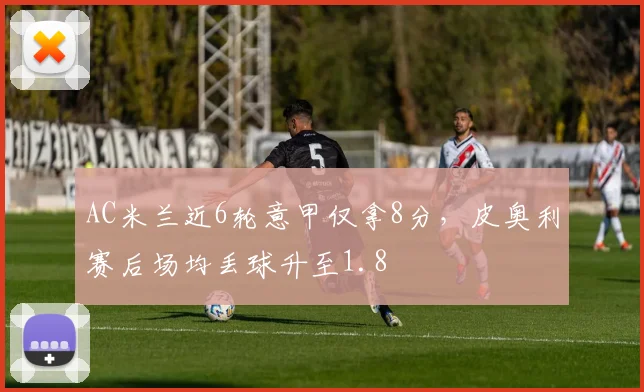 AC米兰近6轮意甲仅拿8分，皮奥利赛后场均丢球升至1.8