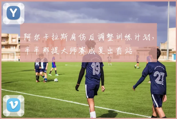 阿尔卡拉斯肩伤后调整训练计划，辛辛那提大师赛成复出首站