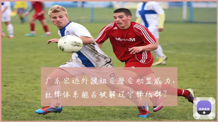 广东宏远外援组合磨合初显威力，杜锋体系能否破解辽宁锋线群？