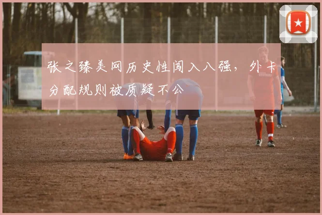 张之臻美网历史性闯入八强,外卡分配规则被质疑不公